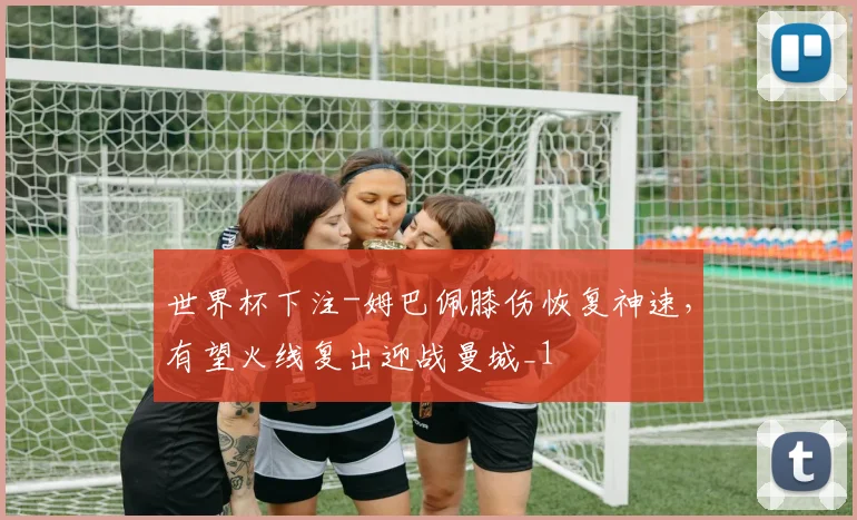 世界杯下注-姆巴佩膝伤恢复神速，有望火线复出迎战曼城_1