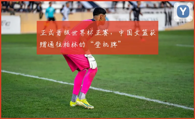正式晋级世界杯正赛，中国女篮获赠通往柏林的“登机牌”
