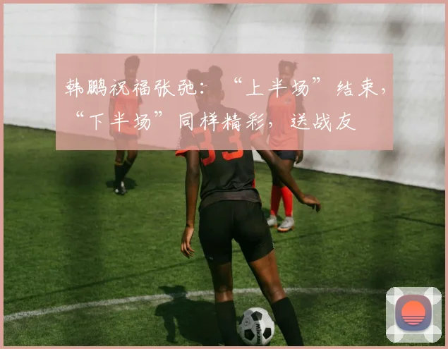 韩鹏祝福张弛：“上半场”结束，“下半场”同样精彩，送战友