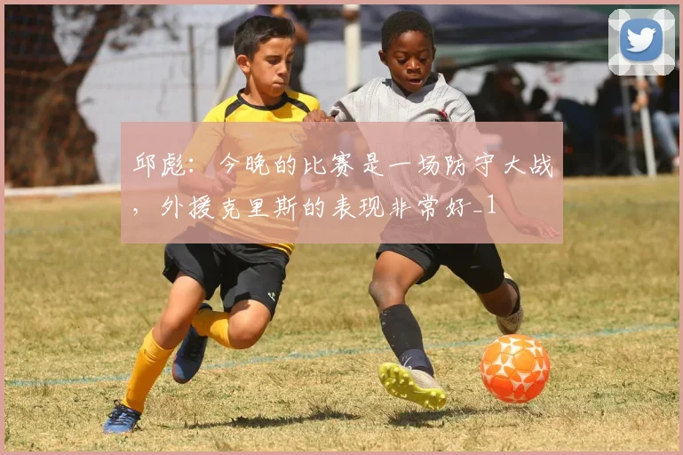 邱彪：今晚的比赛是一场防守大战，外援克里斯的表现非常好_1
