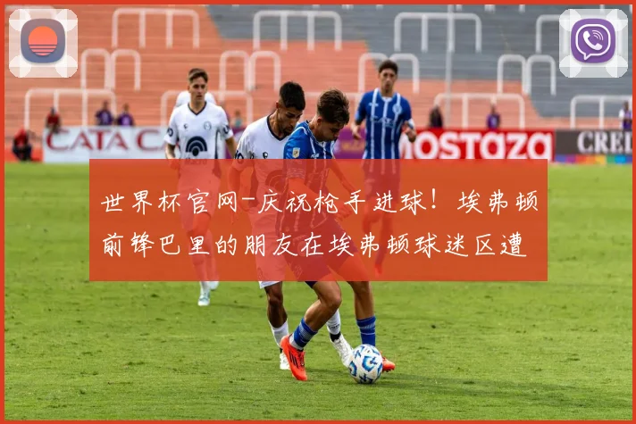 世界杯官网-庆祝枪手进球！埃弗顿前锋巴里的朋友在埃弗顿球迷区遭遇围攻